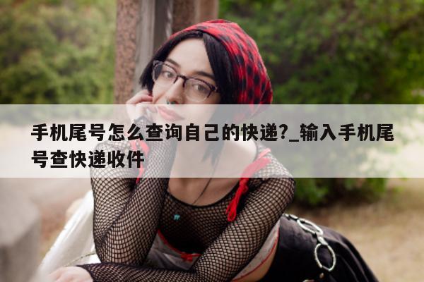 手机尾号怎么查询自己的快递?_输入手机尾号查快递收件 - 第 1 张图片 - 小家生活风水网