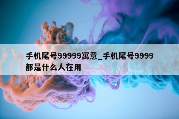 手机尾号 99999 寓意_手机尾号 9999 都是什么人在用 - 第 1 张图片 - 小家生活风水网