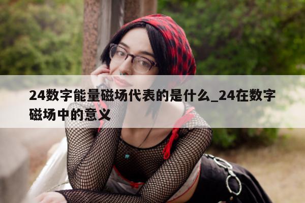 24 数字能量磁场代表的是什么_24 在数字磁场中的意义 - 第 1 张图片 - 小家生活风水网