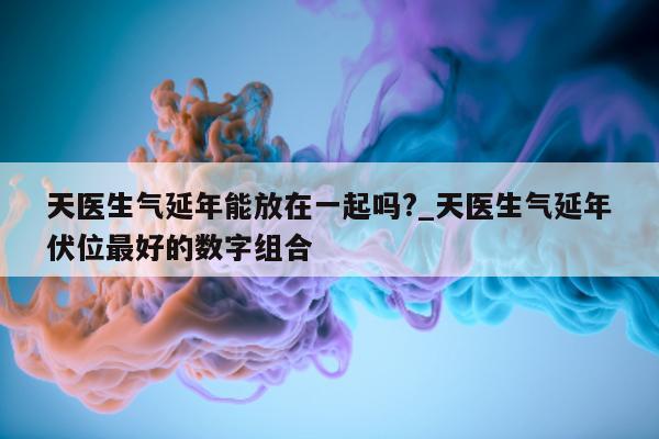 天医生气延年能放在一起吗?_天医生气延年伏位最好的数字组合 - 第 1 张图片 - 小家生活风水网