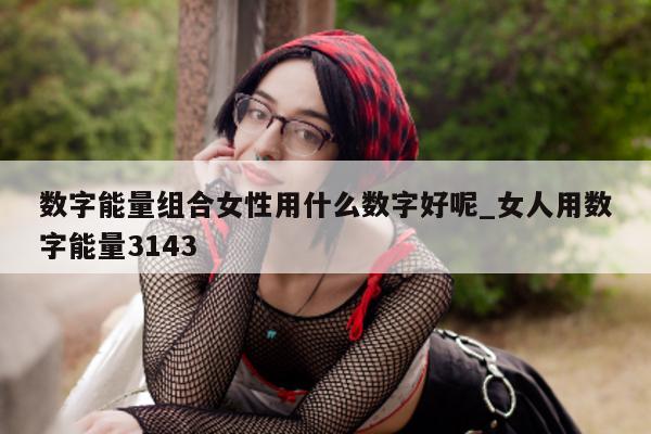 数字能量组合女性用什么数字好呢_女人用数字能量 3143- 第 1 张图片 - 小家生活风水网