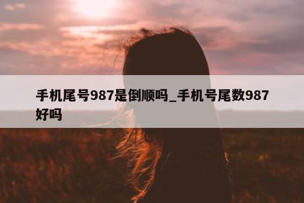 手机尾号 987 是倒顺吗_手机号尾数 987 好吗 - 第 1 张图片 - 小家生活风水网