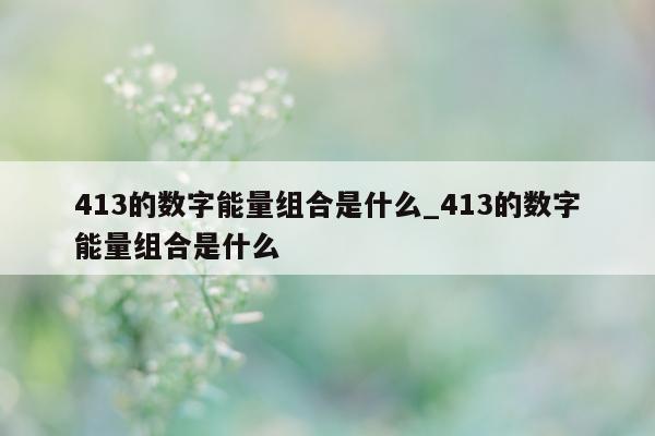 413 的数字能量组合是什么_413 的数字能量组合是什么 - 第 1 张图片 - 小家生活风水网