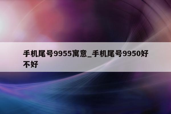 手机尾号 9955 寓意_手机尾号 9950 好不好 - 第 1 张图片 - 小家生活风水网