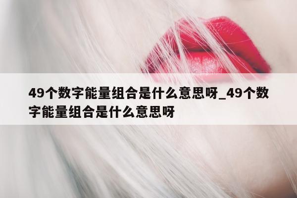 49 个数字能量组合是什么意思呀_49 个数字能量组合是什么意思呀 - 第 1 张图片 - 小家生活风水网