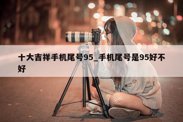 十大吉祥手机尾号 95_手机尾号是 95 好不好 - 第 1 张图片 - 小家生活风水网