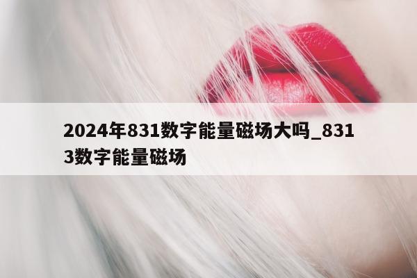 2024 年 831 数字能量磁场大吗_8313 数字能量磁场 - 第 1 张图片 - 小家生活风水网