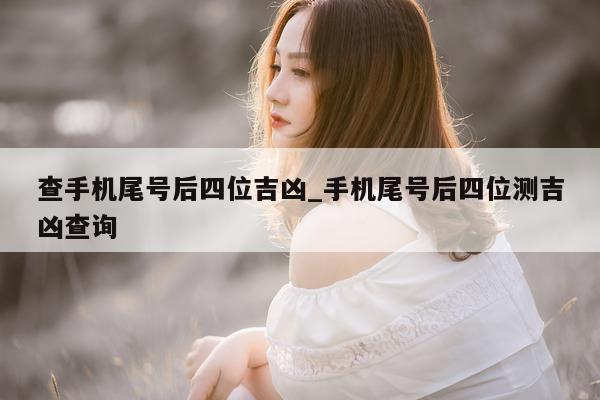 查手机尾号后四位吉凶_手机尾号后四位测吉凶查询 - 第 1 张图片 - 小家生活风水网