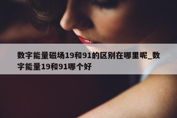 数字能量磁场 19 和 91 的区别在哪里呢_数字能量 19 和 91 哪个好 - 第 1 张图片 - 小家生活风水网