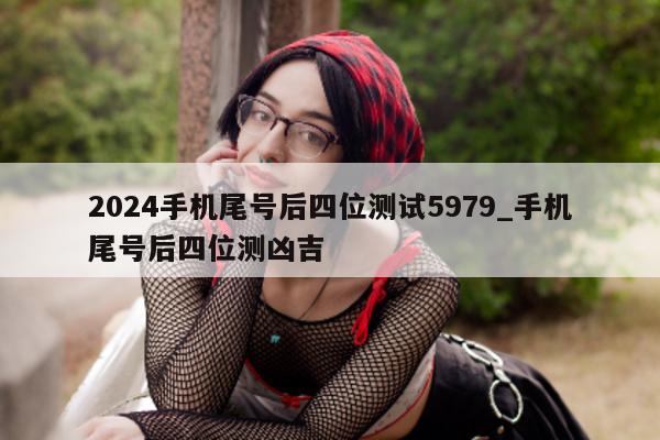 2024 手机尾号后四位测试 5979_手机尾号后四位测凶吉 - 第 1 张图片 - 小家生活风水网