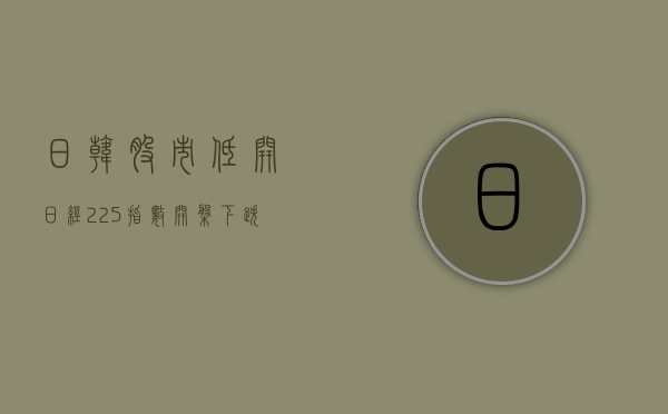 日韩股市低开 日经 225 指数开盘下跌 1.2%- 第 1 张图片 - 小家生活风水网