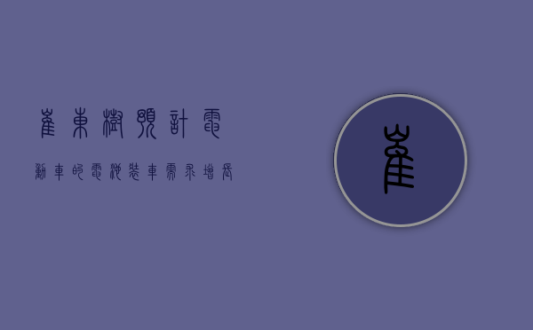 崔东树：预计电动车的电池装车需求增长持续慢于整车总量增长 - 第 1 张图片 - 小家生活风水网