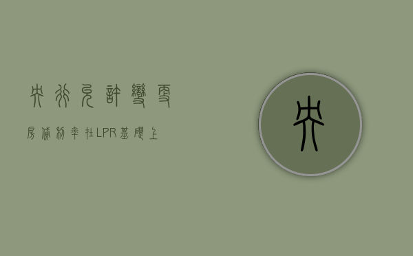 央行：允许变更房贷利率在 LPR 基础上的加点幅度	，取消房贷利率重定价周期最短为一年的限制 - 第 1 张图片 - 小家生活风水网