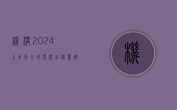 机构：2024 上半年全球电视出货量微增 0.8%- 第 1 张图片 - 小家生活风水网