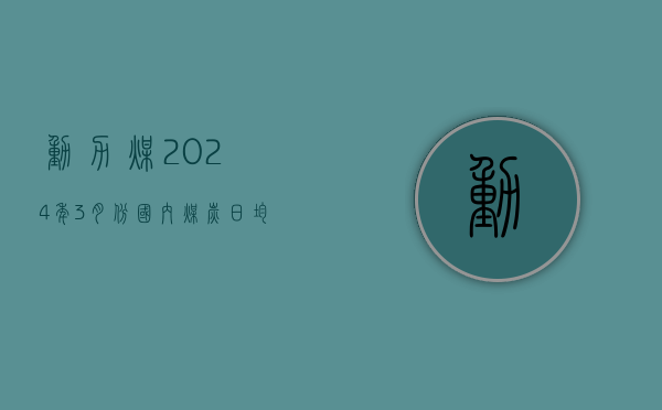 动力煤：2024 年 3 月份国内煤炭日均销量环比增长超 10%，同比下降 9%	，其中动力煤销量同比下降 7%- 第 1 张图片 - 小家生活风水网