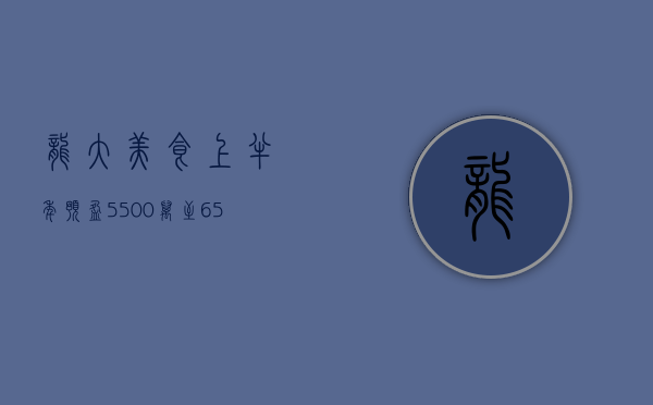 龙大美食：上半年预盈 5500 万至 6500 万元 同比扭亏 - 第 1 张图片 - 小家生活风水网