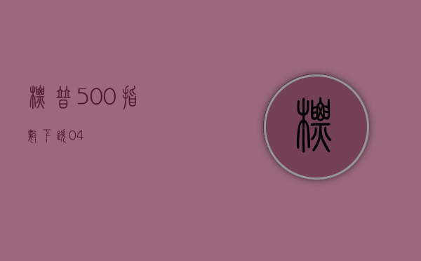 标普 500 指数下跌 0.4%- 第 1 张图片 - 小家生活风水网