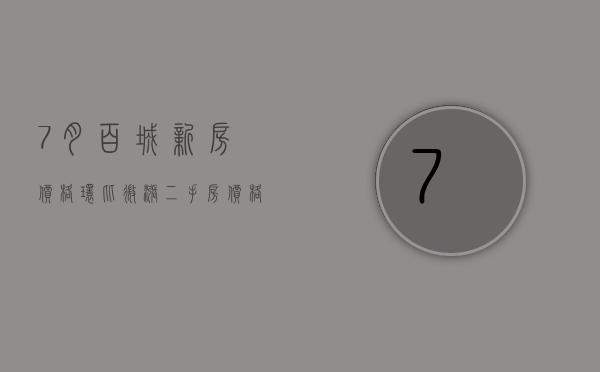 7 月百城新房价格环比微涨 二手房价格持续下跌 核心城市政策优化预期增强 - 第 1 张图片 - 小家生活风水网