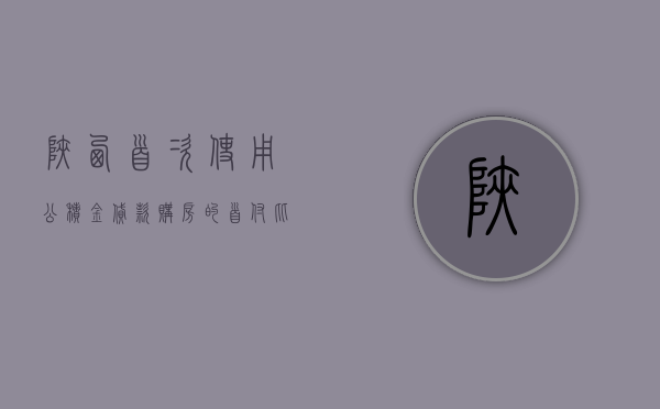 陕西：首次使用公积金贷款购房的，首付比例不低于 20%- 第 1 张图片 - 小家生活风水网