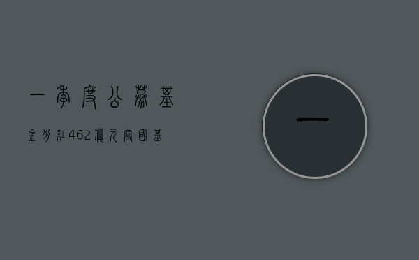 一季度公募基金分红 462 亿元 富国基金等 5 家公募分红超 15 亿元 - 第 1 张图片 - 小家生活风水网