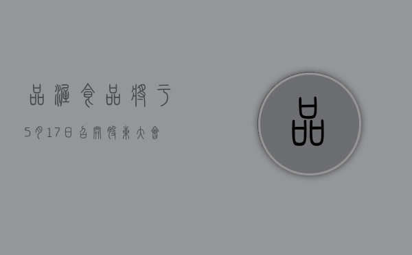 品渥食品将于 5 月 17 日召开股东大会，审议续聘 2024 年度审计机构等议案 - 第 1 张图片 - 小家生活风水网