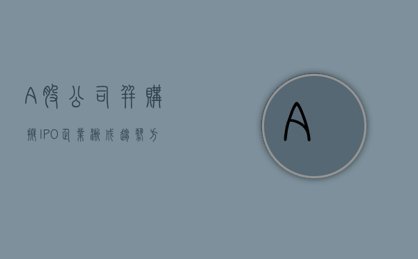 “A 股公司并购拟 IPO 企业”渐成趋势 方案需兼顾灵活性与确定性 - 第 1 张图片 - 小家生活风水网