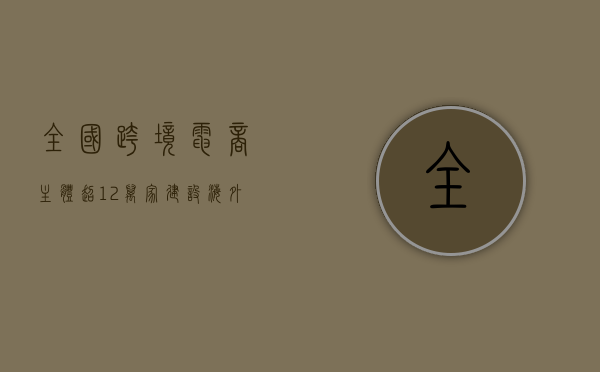 全国跨境电商主体超 12 万家 建设海外仓超 2500 个 - 第 1 张图片 - 小家生活风水网