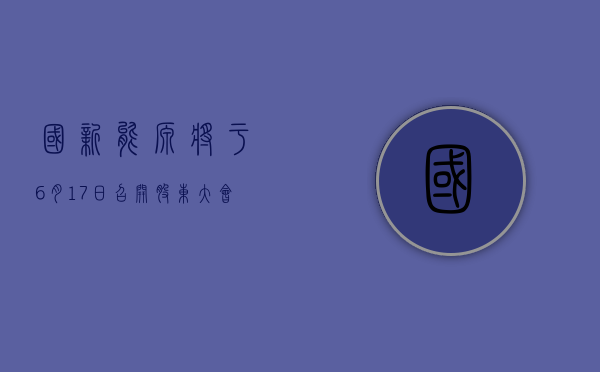 国新能源将于 6 月 17 日召开股东大会，审议选举王晓燕女士为公司独立董事的议案 - 第 1 张图片 - 小家生活风水网