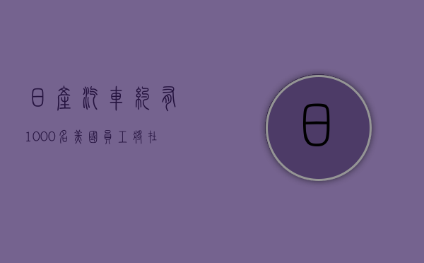 日产汽车：约有 1,000 名美国员工将在重组中提前退休 - 第 1 张图片 - 小家生活风水网