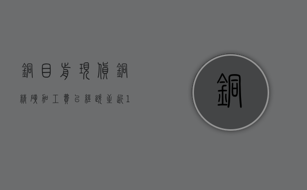 铜：目前现货铜精矿加工费已经跌至近 10 年最低水平，稳定在 12 美元 / 吨 - 第 1 张图片 - 小家生活风水网