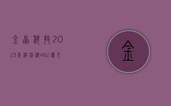 金晶科技：2023 年净利润 4.62 亿元	，同比增长 29.75%- 第 1 张图片 - 小家生活风水网