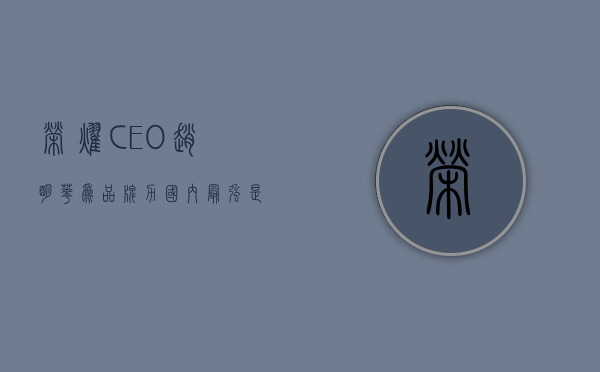 荣耀 CEO 赵明：华为品牌力国内最强，是荣耀要学习的榜样 - 第 1 张图片 - 小家生活风水网