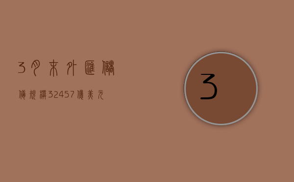 3 月末外汇储备规模 32457 亿美元 黄金储备 17 个月连增 - 第 1 张图片 - 小家生活风水网