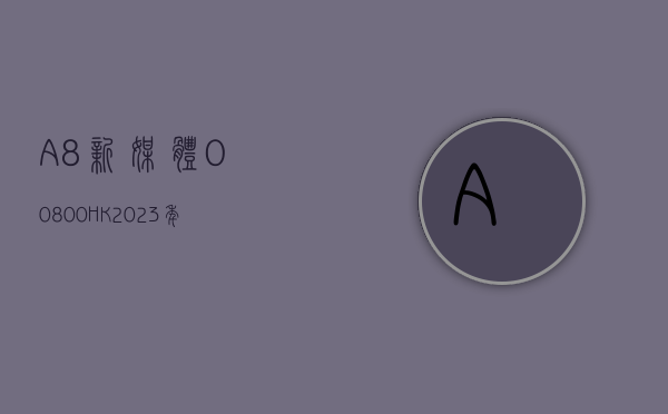 A8 新媒体(00800.HK)2023 年持续经营业务收入约 6860 万元 同比降低约 13.4%- 第 1 张图片 - 小家生活风水网