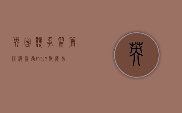 英国竞争监管机构接受 Meta 对广告数据规则的修改 - 第 1 张图片 - 小家生活风水网