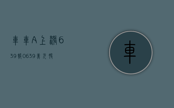 车车 - A 上涨 6.39%，报 0.639 美元 / 股 - 第 1 张图片 - 小家生活风水网