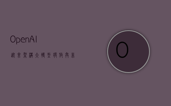 OpenAI 迎来架构大转型！将放弃非营利性控制权，CEO 奥特曼首获股权 - 第 1 张图片 - 小家生活风水网