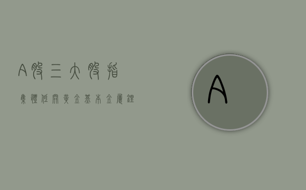 A 股三大股指集体低开	，黄金、基本金属	、锂电池题材走强 - 第 1 张图片 - 小家生活风水网