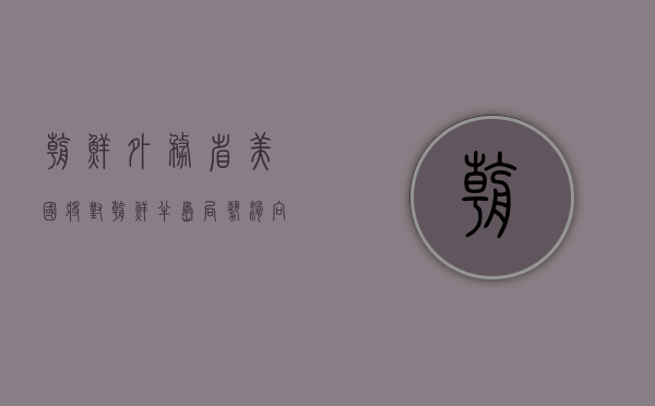 朝鲜外务省：美国将对朝鲜半岛局势滑向全面失控承担全部责任 - 第 1 张图片 - 小家生活风水网